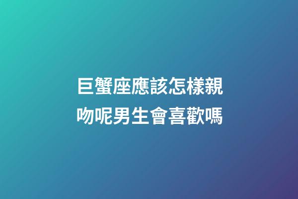 巨蟹座應該怎樣親吻呢男生會喜歡嗎-第1張-星座運勢-玄機派