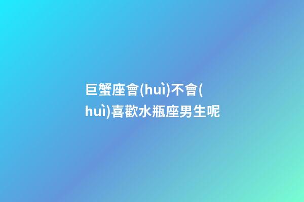巨蟹座會(huì)不會(huì)喜歡水瓶座男生呢-第1張-星座運(yùn)勢(shì)-玄機(jī)派