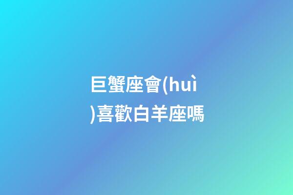 巨蟹座會(huì)喜歡白羊座嗎（巨蟹座喜歡白羊座嗎）-第1張-星座運(yùn)勢(shì)-玄機(jī)派