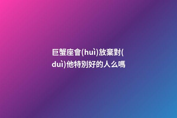 巨蟹座會(huì)放棄對(duì)他特別好的人么嗎-第1張-星座運(yùn)勢(shì)-玄機(jī)派