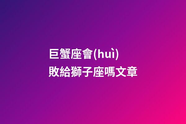 巨蟹座會(huì)敗給獅子座嗎文章-第1張-星座運(yùn)勢(shì)-玄機(jī)派