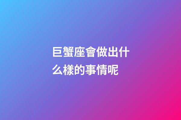 巨蟹座會做出什么樣的事情呢-第1張-星座運(yùn)勢-玄機(jī)派