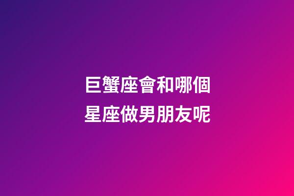 巨蟹座會和哪個星座做男朋友呢-第1張-星座運勢-玄機派
