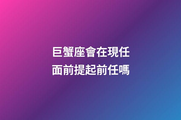 巨蟹座會在現任面前提起前任嗎-第1張-星座運勢-玄機派