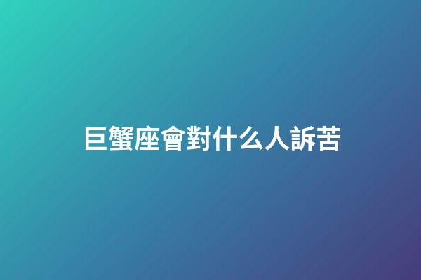 巨蟹座會對什么人訴苦-第1張-星座運勢-玄機派