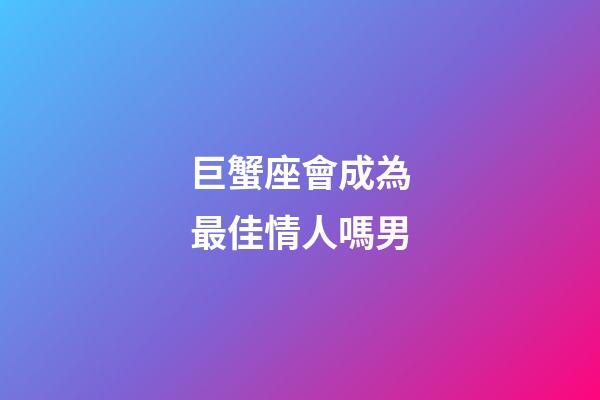 巨蟹座會成為最佳情人嗎男-第1張-星座運勢-玄機派