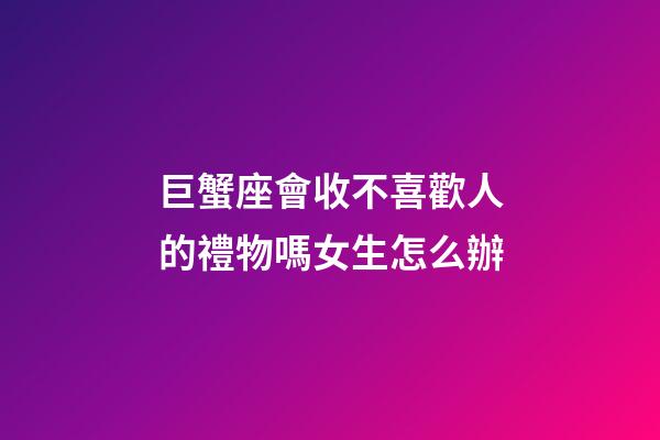 巨蟹座會收不喜歡人的禮物嗎女生怎么辦-第1張-星座運勢-玄機派