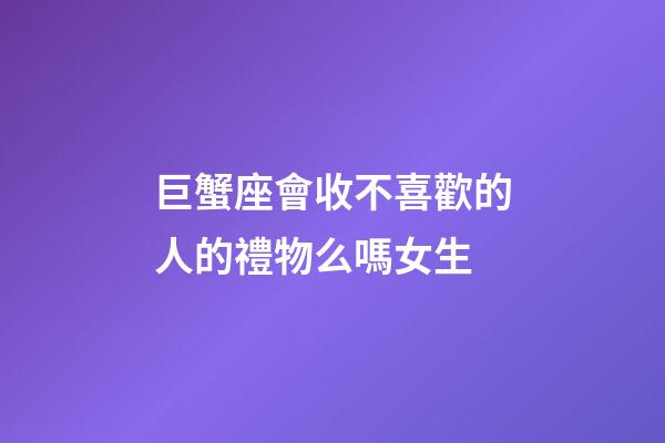 巨蟹座會收不喜歡的人的禮物么嗎女生-第1張-星座運勢-玄機派