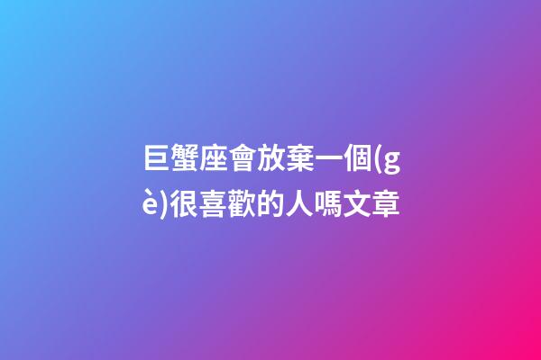 巨蟹座會放棄一個(gè)很喜歡的人嗎文章-第1張-星座運(yùn)勢-玄機(jī)派