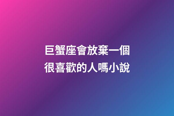 巨蟹座會放棄一個很喜歡的人嗎小說-第1張-星座運(yùn)勢-玄機(jī)派