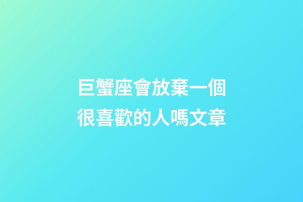 巨蟹座會放棄一個很喜歡的人嗎文章-第1張-星座運勢-玄機派