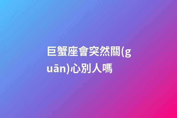 巨蟹座會突然關(guān)心別人嗎-第1張-星座運(yùn)勢-玄機(jī)派