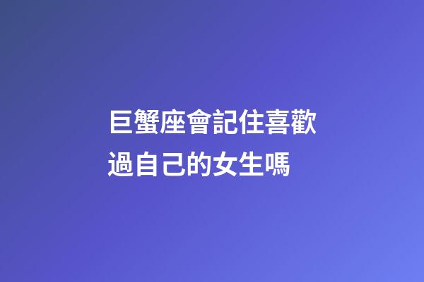 巨蟹座會記住喜歡過自己的女生嗎-第1張-星座運勢-玄機派