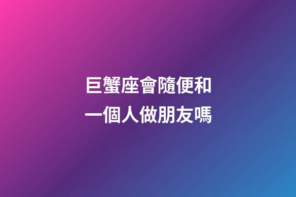 巨蟹座會隨便和一個人做朋友嗎-第1張-星座運勢-玄機派