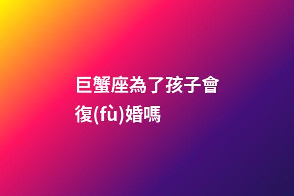 巨蟹座為了孩子會復(fù)婚嗎-第1張-星座運勢-玄機派