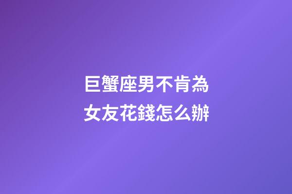 巨蟹座男不肯為女友花錢怎么辦-第1張-星座運勢-玄機派