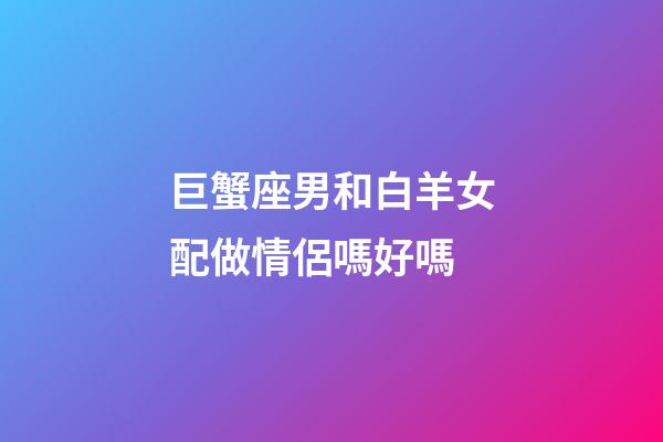 巨蟹座男和白羊女配做情侶嗎好嗎-第1張-星座運勢-玄機派