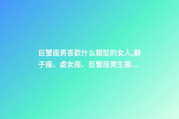 巨蟹座男喜歡什么類型的女人,獅子座、處女座、巨蟹座男生著迷女生的類型-第1張-觀點(diǎn)-玄機(jī)派