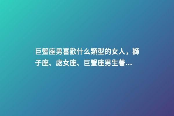 巨蟹座男喜歡什么類型的女人，獅子座、處女座、巨蟹座男生著迷女生的類型-第1張-觀點(diǎn)-玄機(jī)派