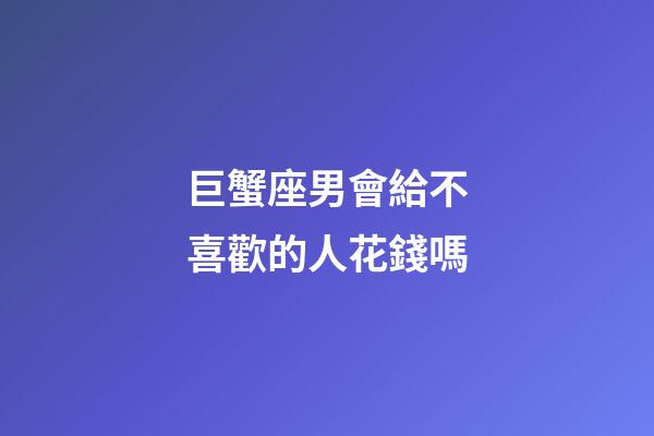 巨蟹座男會給不喜歡的人花錢嗎-第1張-星座運勢-玄機派