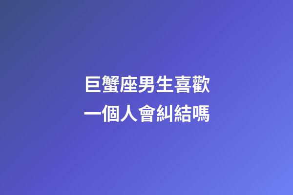 巨蟹座男生喜歡一個人會糾結嗎-第1張-星座運勢-玄機派