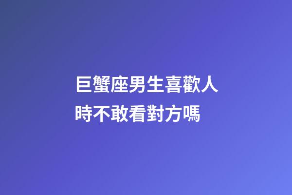 巨蟹座男生喜歡人時不敢看對方嗎-第1張-星座運勢-玄機派