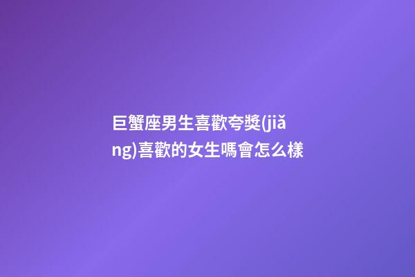 巨蟹座男生喜歡夸獎(jiǎng)喜歡的女生嗎會怎么樣-第1張-星座運(yùn)勢-玄機(jī)派