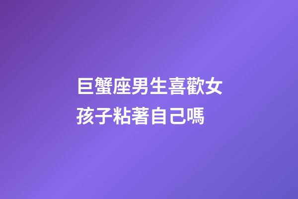 巨蟹座男生喜歡女孩子粘著自己嗎-第1張-星座運(yùn)勢-玄機(jī)派