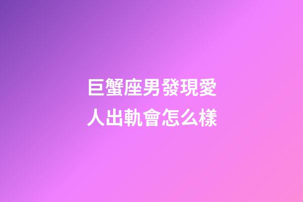 巨蟹座男發現愛人出軌會怎么樣-第1張-星座運勢-玄機派