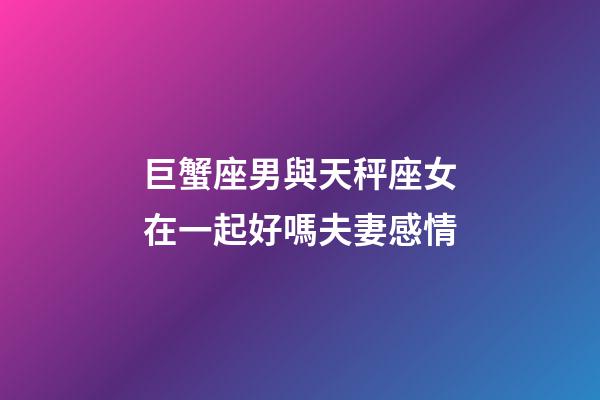 巨蟹座男與天秤座女在一起好嗎夫妻感情-第1張-星座運勢-玄機派