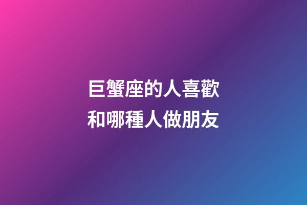 巨蟹座的人喜歡和哪種人做朋友-第1張-星座運勢-玄機派