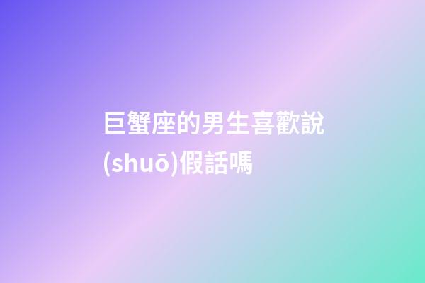 巨蟹座的男生喜歡說(shuō)假話嗎-第1張-星座運(yùn)勢(shì)-玄機(jī)派