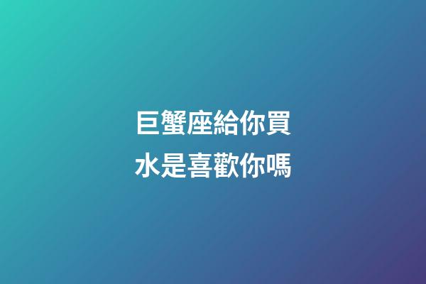 巨蟹座給你買水是喜歡你嗎-第1張-星座運勢-玄機派