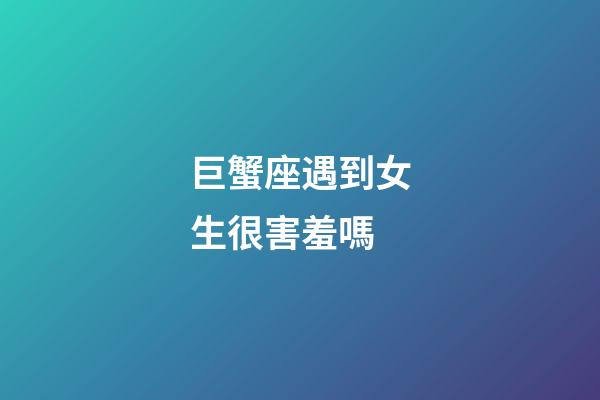 巨蟹座遇到女生很害羞嗎