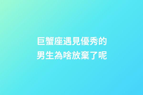 巨蟹座遇見優秀的男生為啥放棄了呢-第1張-星座運勢-玄機派