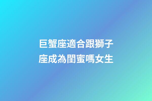 巨蟹座適合跟獅子座成為閨蜜嗎女生-第1張-星座運(yùn)勢-玄機(jī)派