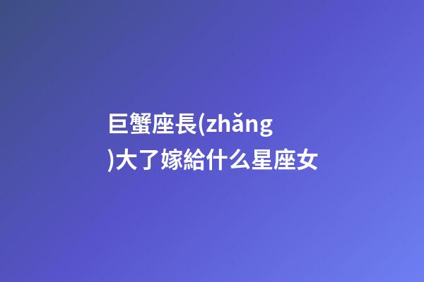 巨蟹座長(zhǎng)大了嫁給什么星座女
