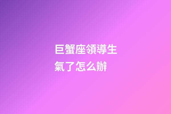 巨蟹座領導生氣了怎么辦-第1張-星座運勢-玄機派