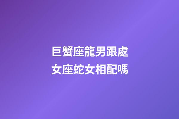 巨蟹座龍男跟處女座蛇女相配嗎-第1張-星座運勢-玄機派