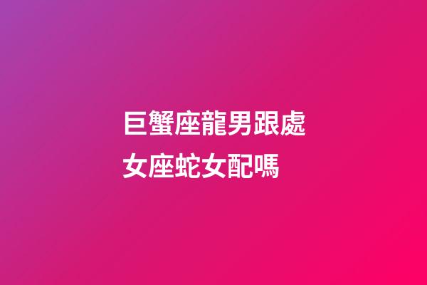 巨蟹座龍男跟處女座蛇女配嗎-第1張-星座運勢-玄機派