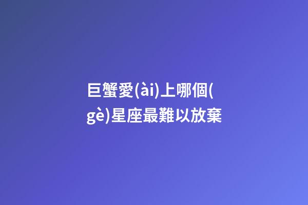 巨蟹愛(ài)上哪個(gè)星座最難以放棄-第1張-星座運(yùn)勢(shì)-玄機(jī)派