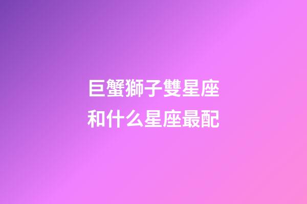 巨蟹獅子雙星座和什么星座最配