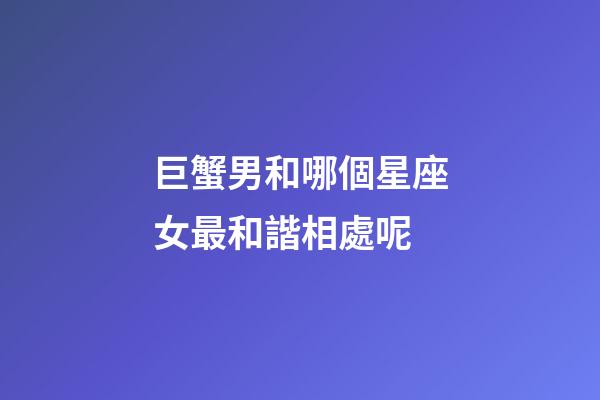 巨蟹男和哪個星座女最和諧相處呢-第1張-星座運勢-玄機派