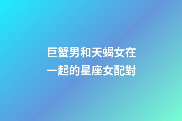 巨蟹男和天蝎女在一起的星座女配對-第1張-星座運勢-玄機派