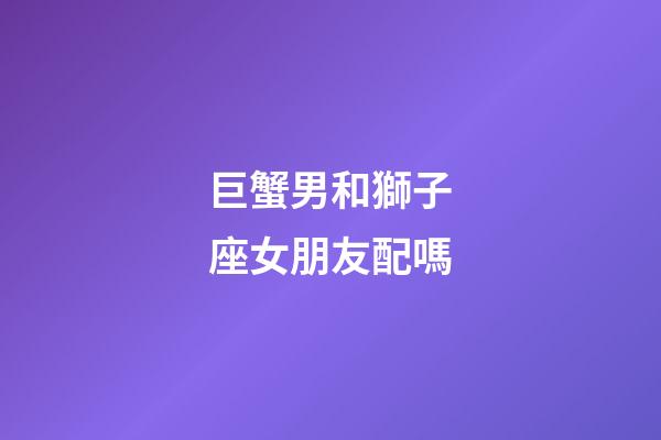 巨蟹男和獅子座女朋友配嗎-第1張-星座運勢-玄機派
