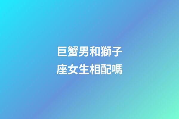 巨蟹男和獅子座女生相配嗎-第1張-星座運勢-玄機派