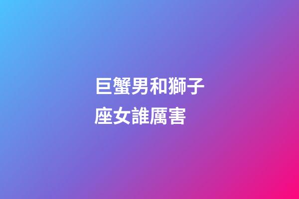巨蟹男和獅子座女誰厲害-第1張-星座運勢-玄機派
