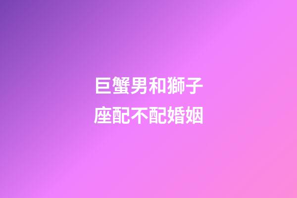 巨蟹男和獅子座配不配婚姻-第1張-星座運勢-玄機派
