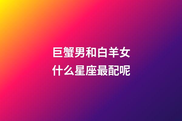 巨蟹男和白羊女什么星座最配呢-第1張-星座運勢-玄機派