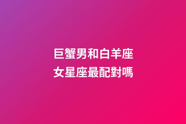 巨蟹男和白羊座女星座最配對嗎-第1張-星座運勢-玄機派